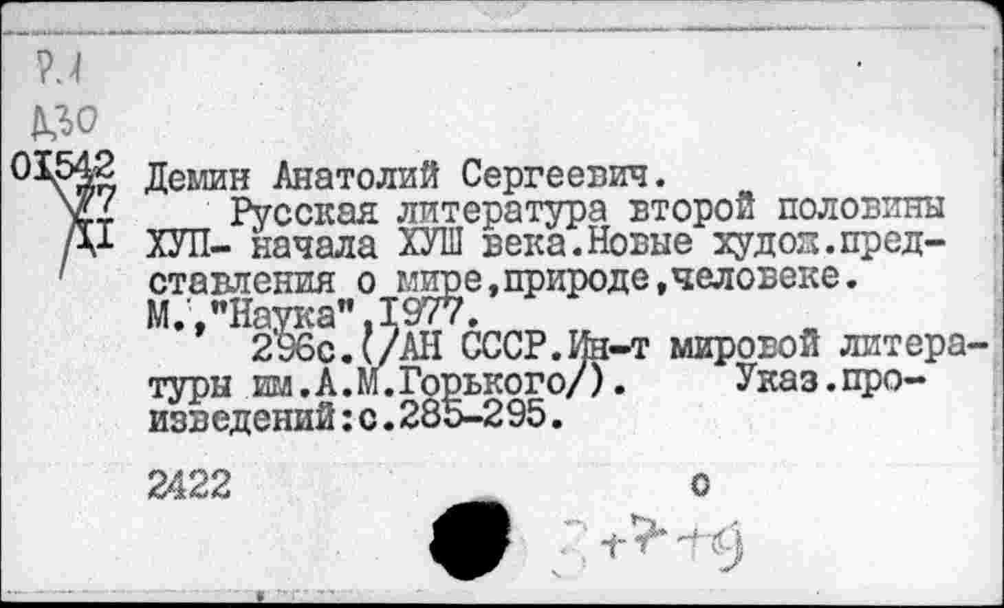 ﻿^0
Демин Анатолий Сергеевич.
Русская литература второй половины ХУЛ- начала ХУШ века.Новые худод.представления о мире,природе,человеке. М.,"Наука".1977.
296с. (/АН СССР.Ин-т мировой литера туры . им. А. М. Горького/).	Указ.про-
изведений :с.285-295.
2422
с